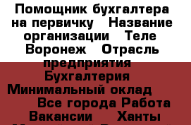 Помощник бухгалтера на первичку › Название организации ­ Теле2-Воронеж › Отрасль предприятия ­ Бухгалтерия › Минимальный оклад ­ 28 000 - Все города Работа » Вакансии   . Ханты-Мансийский,Радужный г.